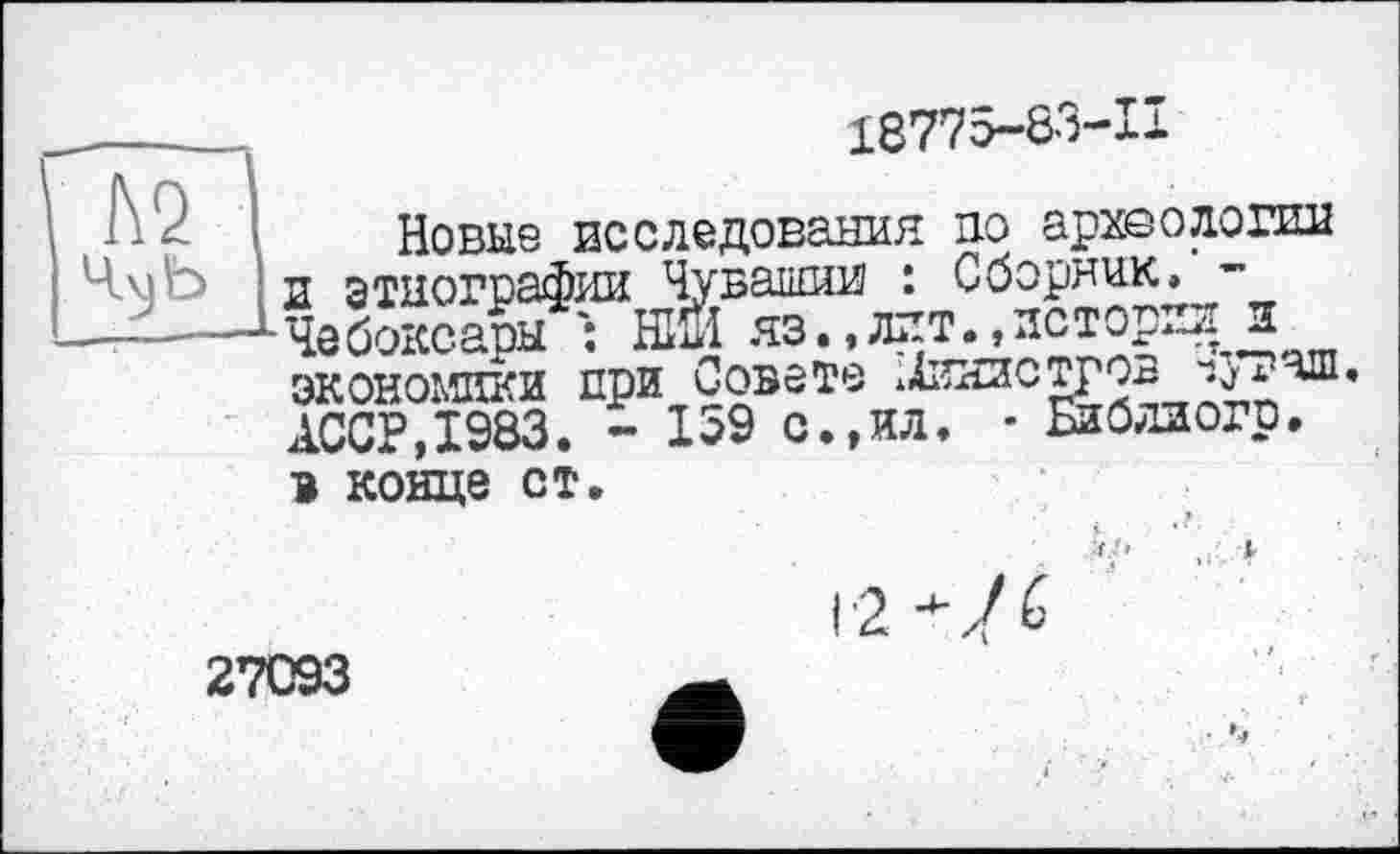 ﻿\ А2 14ù)b
18775-83-11
Новые исследования по археологии и этнографии Чувашии : Сборник. -Чебоксары : НІЙ яз.,лит.»истории и экономики при Совете ±П£ЗОТРОВ АССР,1983. - 159 с.,ил. - Библиогр.
в конце ст.

27093